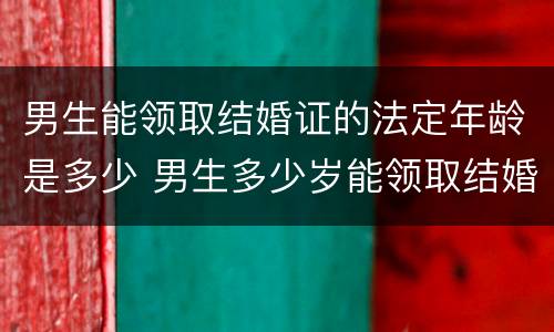 男生能领取结婚证的法定年龄是多少 男生多少岁能领取结婚证