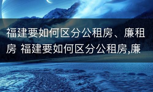 福建要如何区分公租房、廉租房 福建要如何区分公租房,廉租房和商品房