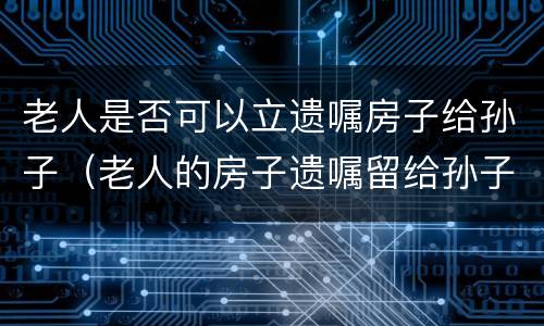 老人是否可以立遗嘱房子给孙子（老人的房子遗嘱留给孙子合法吗）