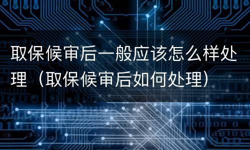 取保候审后一般应该怎么样处理（取保候审后如何处理）