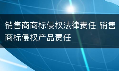 销售商商标侵权法律责任 销售商标侵权产品责任