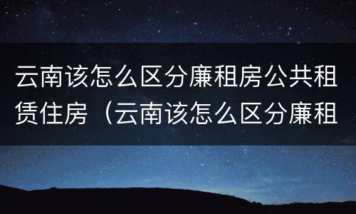 云南该怎么区分廉租房公共租赁住房（云南该怎么区分廉租房公共租赁住房呢）