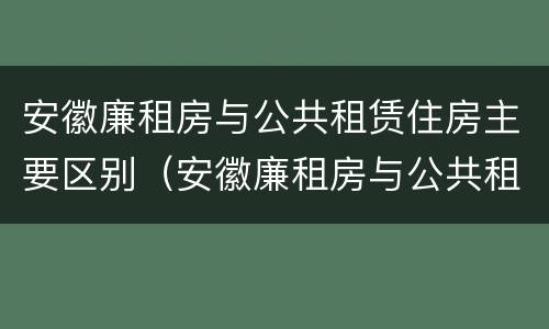 安徽廉租房与公共租赁住房主要区别（安徽廉租房与公共租赁住房主要区别在哪）