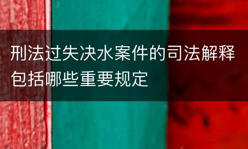刑法过失决水案件的司法解释包括哪些重要规定