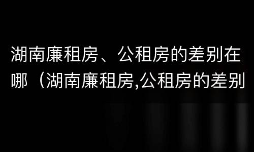 湖南廉租房、公租房的差别在哪（湖南廉租房,公租房的差别在哪里）
