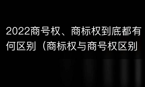 2022商号权、商标权到底都有何区别（商标权与商号权区别）