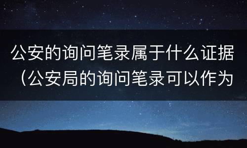 公安的询问笔录属于什么证据（公安局的询问笔录可以作为证据吗）