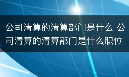 公司清算的清算部门是什么 公司清算的清算部门是什么职位