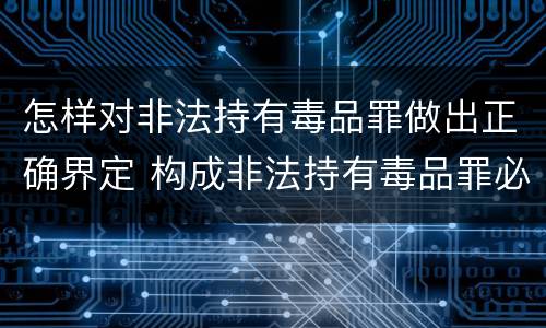 怎样对非法持有毒品罪做出正确界定 构成非法持有毒品罪必须是非法持有