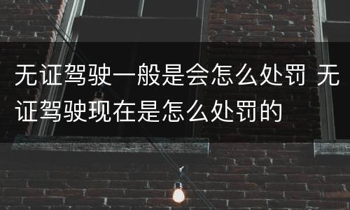 无证驾驶一般是会怎么处罚 无证驾驶现在是怎么处罚的