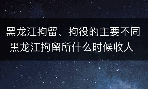 黑龙江拘留、拘役的主要不同 黑龙江拘留所什么时候收人