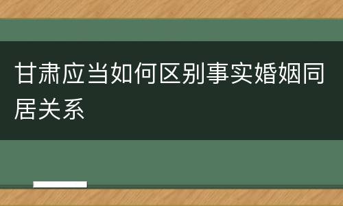 甘肃应当如何区别事实婚姻同居关系