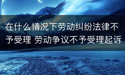 在什么情况下劳动纠纷法律不予受理 劳动争议不予受理起诉