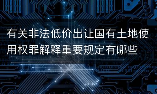 有关非法低价出让国有土地使用权罪解释重要规定有哪些