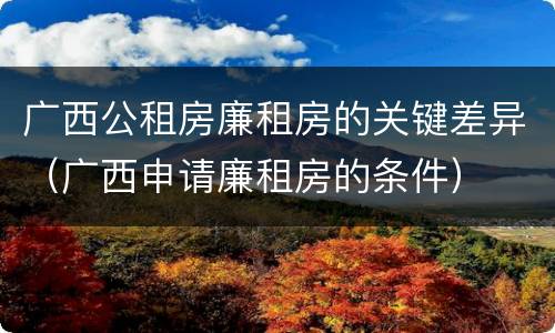 广西公租房廉租房的关键差异（广西申请廉租房的条件）