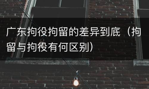 广东拘役拘留的差异到底（拘留与拘役有何区别）