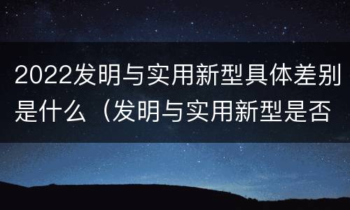 2022发明与实用新型具体差别是什么（发明与实用新型是否具有实用性）