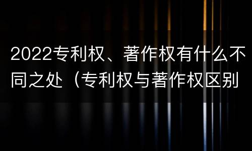 2022专利权、著作权有什么不同之处（专利权与著作权区别）