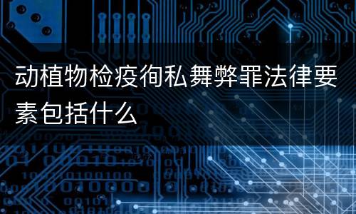 动植物检疫徇私舞弊罪法律要素包括什么