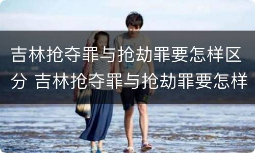 吉林抢夺罪与抢劫罪要怎样区分 吉林抢夺罪与抢劫罪要怎样区分判刑