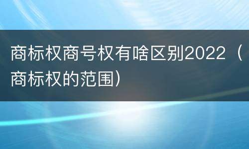商标权商号权有啥区别2022（商标权的范围）