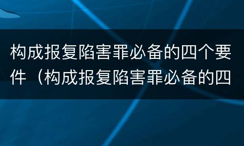 构成报复陷害罪必备的四个要件（构成报复陷害罪必备的四个要件是）