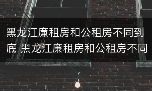 黑龙江廉租房和公租房不同到底 黑龙江廉租房和公租房不同到底怎么办