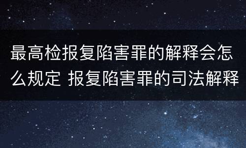 最高检报复陷害罪的解释会怎么规定 报复陷害罪的司法解释