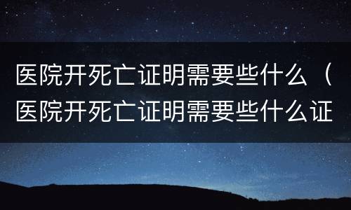 医院开死亡证明需要些什么（医院开死亡证明需要些什么证件）