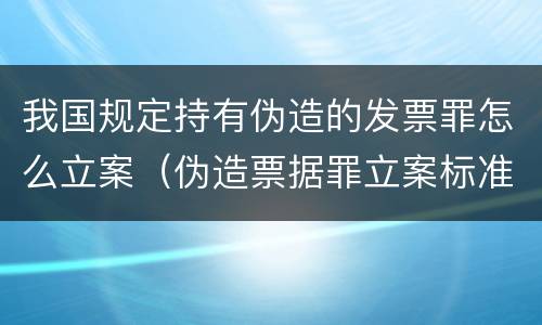 我国规定持有伪造的发票罪怎么立案（伪造票据罪立案标准）