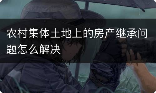 农村集体土地上的房产继承问题怎么解决