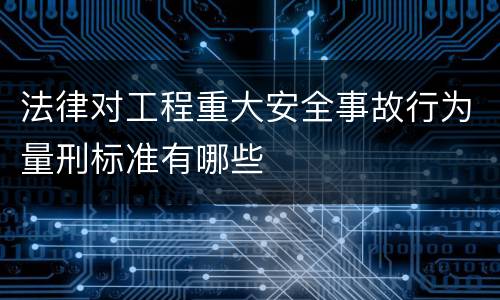 法律对工程重大安全事故行为量刑标准有哪些