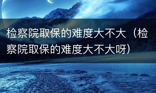 检察院取保的难度大不大（检察院取保的难度大不大呀）