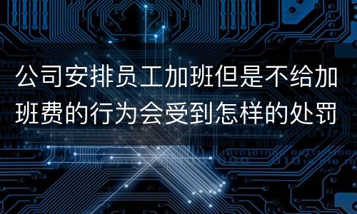 公司安排员工加班但是不给加班费的行为会受到怎样的处罚