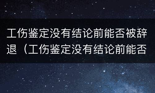 工伤鉴定没有结论前能否被辞退（工伤鉴定没有结论前能否被辞退员工）