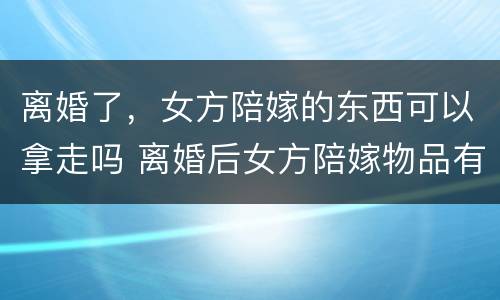 离婚了，女方陪嫁的东西可以拿走吗 离婚后女方陪嫁物品有权拉走吗