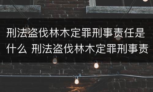 刑法盗伐林木定罪刑事责任是什么 刑法盗伐林木定罪刑事责任是什么