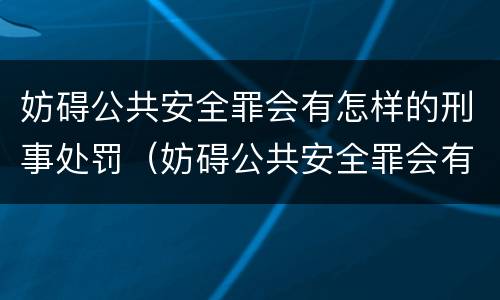 妨碍公共安全罪会有怎样的刑事处罚（妨碍公共安全罪会有怎样的刑事处罚案例）