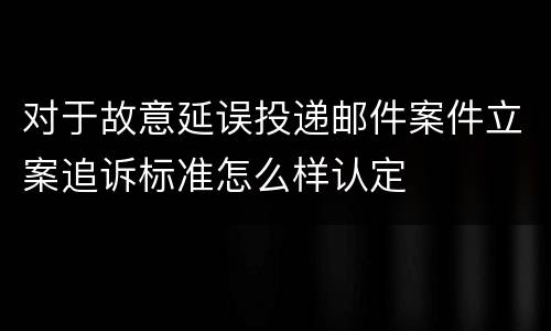 对于故意延误投递邮件案件立案追诉标准怎么样认定