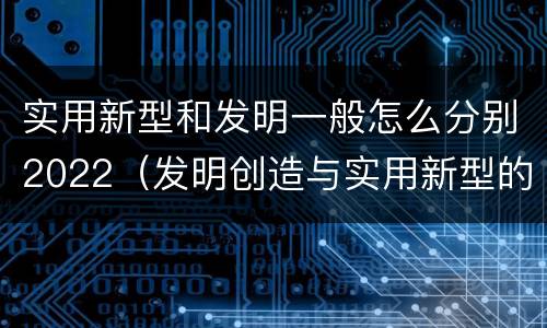实用新型和发明一般怎么分别2022（发明创造与实用新型的区别）