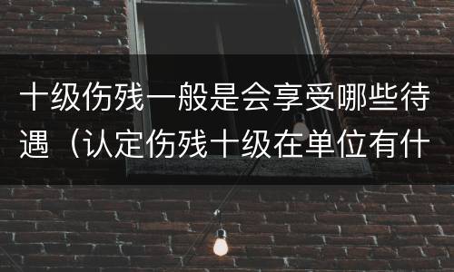十级伤残一般是会享受哪些待遇（认定伤残十级在单位有什么待遇）