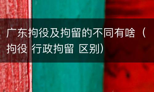 广东拘役及拘留的不同有啥（拘役 行政拘留 区别）