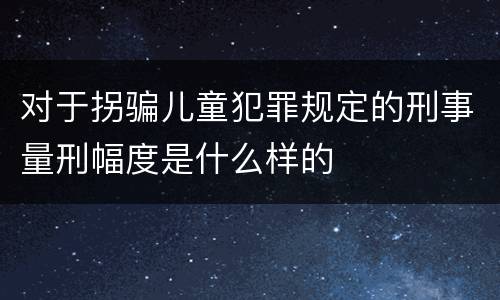 对于拐骗儿童犯罪规定的刑事量刑幅度是什么样的