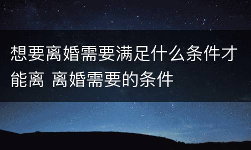 想要离婚需要满足什么条件才能离 离婚需要的条件