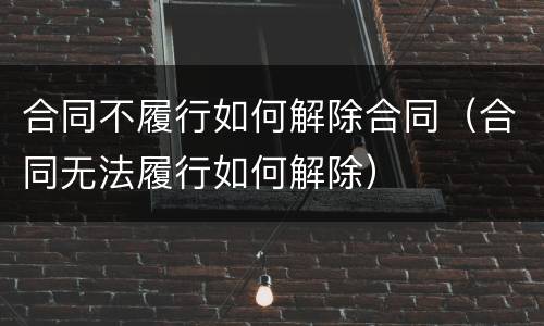 合同不履行如何解除合同（合同无法履行如何解除）