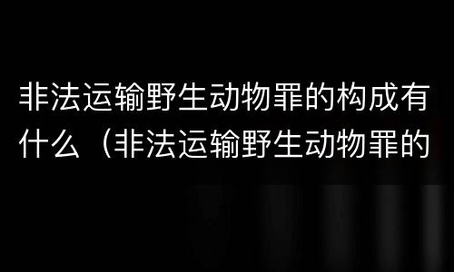 非法运输野生动物罪的构成有什么（非法运输野生动物罪的构成有什么要求）