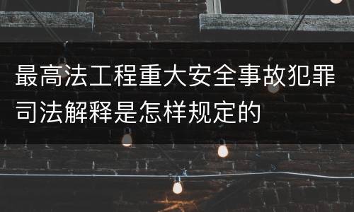 最高法工程重大安全事故犯罪司法解释是怎样规定的