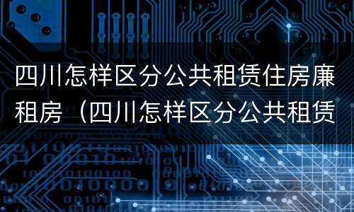 四川怎样区分公共租赁住房廉租房（四川怎样区分公共租赁住房廉租房和住房）