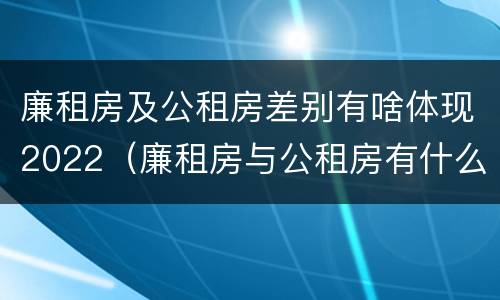 廉租房及公租房差别有啥体现2022（廉租房与公租房有什么不同）