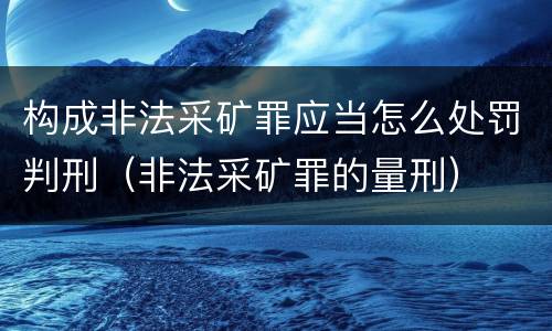 构成非法采矿罪应当怎么处罚判刑（非法采矿罪的量刑）
